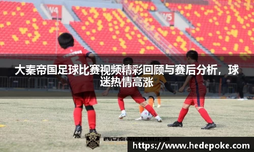 大秦帝国足球比赛视频精彩回顾与赛后分析，球迷热情高涨